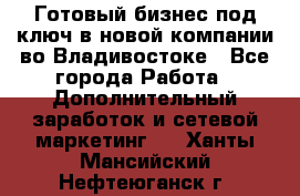 Готовый бизнес под ключ в новой компании во Владивостоке - Все города Работа » Дополнительный заработок и сетевой маркетинг   . Ханты-Мансийский,Нефтеюганск г.